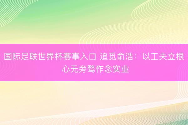 国际足联世界杯赛事入口 追觅俞浩：以工夫立根 心无旁骛作念实业
