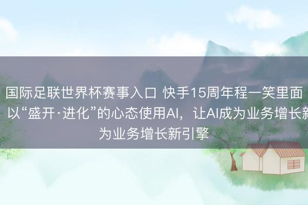 国际足联世界杯赛事入口 快手15周年程一笑里面演讲：以“盛开·进化”的心态使用AI，让AI成为业务增长新引擎