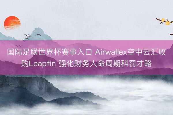 国际足联世界杯赛事入口 Airwallex空中云汇收购Leapfin 强化财务人命周期科罚才略