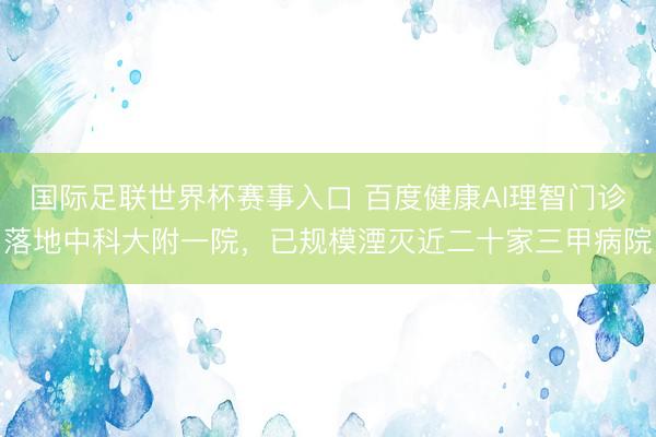 国际足联世界杯赛事入口 百度健康AI理智门诊落地中科大附一院，已规模湮灭近二十家三甲病院