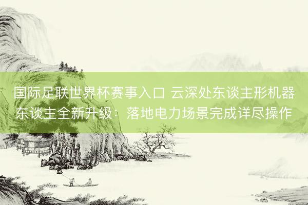 国际足联世界杯赛事入口 云深处东谈主形机器东谈主全新升级：落地电力场景完成详尽操作