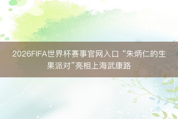 2026FIFA世界杯赛事官网入口 “朱炳仁的生果派对”亮相上海武康路