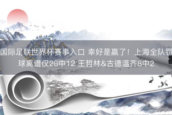 国际足联世界杯赛事入口 幸好是赢了！上海全队罚球离谱仅26中12 王哲林&古德温齐8中2