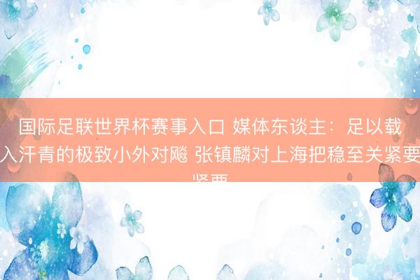 国际足联世界杯赛事入口 媒体东谈主：足以载入汗青的极致小外对飚 张镇麟对上海把稳至关紧要