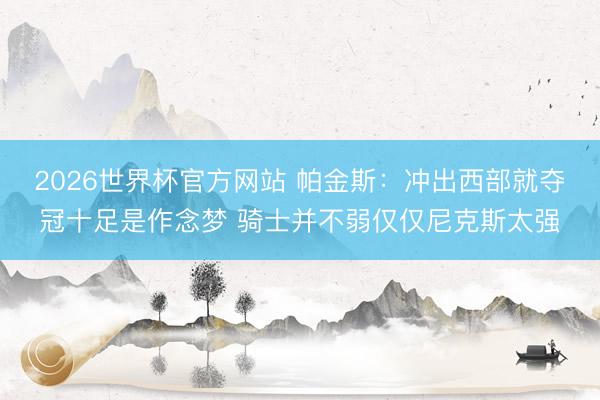 2026世界杯官方网站 帕金斯：冲出西部就夺冠十足是作念梦 骑士并不弱仅仅尼克斯太强