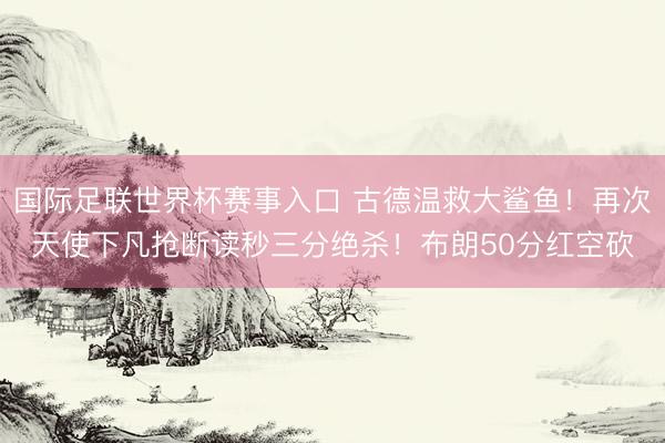 国际足联世界杯赛事入口 古德温救大鲨鱼！再次天使下凡抢断读秒三分绝杀！布朗50分红空砍