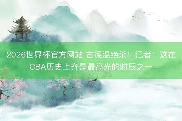 2026世界杯官方网站 古德温绝杀！记者：这在CBA历史上齐是最高光的时辰之一