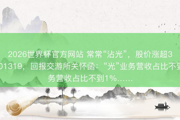 2026世界杯官方网站 常常“沾光”，股价涨超300%！301319，回报交游所关怀函：“光”业务营收占比不到1%……
