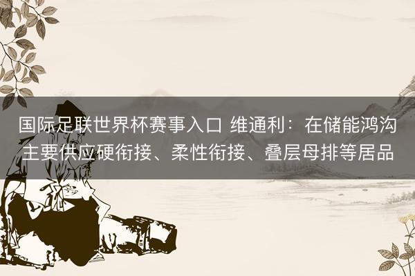 国际足联世界杯赛事入口 维通利：在储能鸿沟主要供应硬衔接、柔性衔接、叠层母排等居品