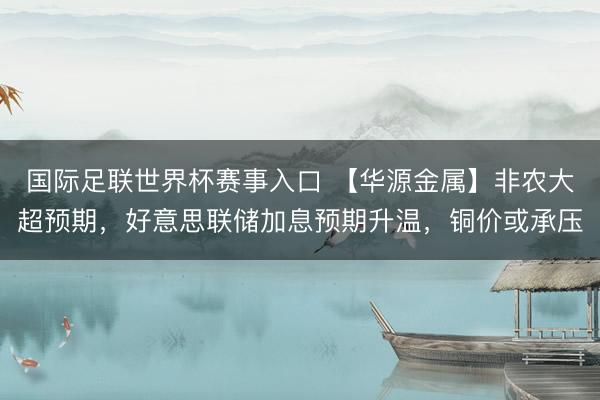国际足联世界杯赛事入口 【华源金属】非农大超预期，好意思联储加息预期升温，铜价或承压