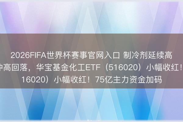 2026FIFA世界杯赛事官网入口 制冷剂延续高位激荡！化工板块冲高回落，华宝基金化工ETF（516020）小幅收红！75亿主力资金加码
