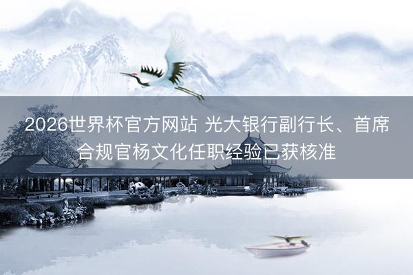 2026世界杯官方网站 光大银行副行长、首席合规官杨文化任职经验已获核准