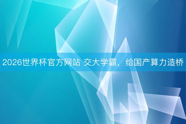 2026世界杯官方网站 交大学霸,给国产算力造桥