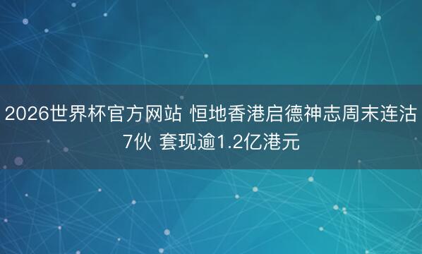 2026世界杯官方网站 恒地香港启德神志周末连沽7伙 套现逾1.2亿港元