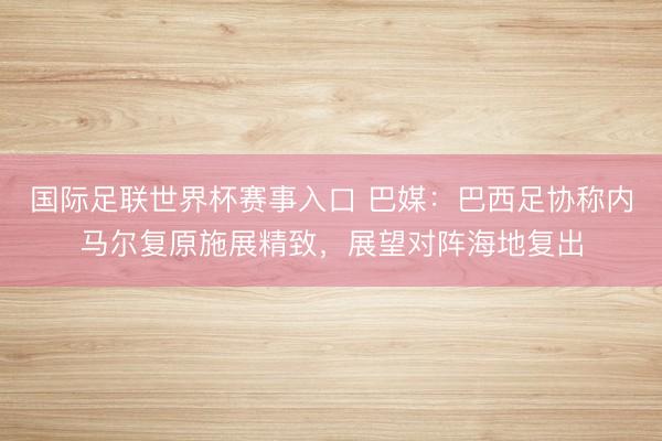 国际足联世界杯赛事入口 巴媒:巴西足协称内马尔复原施展精致,展望对阵海地复出