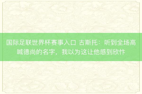 国际足联世界杯赛事入口 古斯托:听到全场高喊德尚的名字,我以为这让他感到欣忭