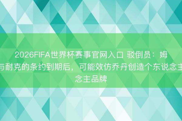 2026FIFA世界杯赛事官网入口 驳倒员:姆巴佩与耐克的条约到期后,可能效仿乔丹创造个东说念主品牌