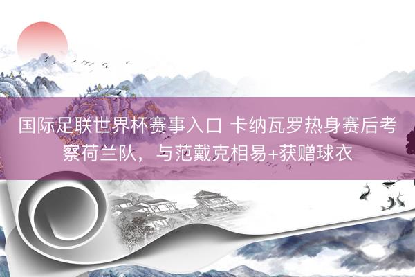 国际足联世界杯赛事入口 卡纳瓦罗热身赛后考察荷兰队，与范戴克相易+获赠球衣