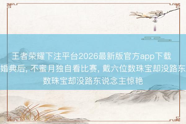 王者荣耀下注平台2026最新版官方app下载 奚梦瑶豪华婚典后, 不蜜月独自看比赛, 戴六位数珠宝却没路东说念主惊艳