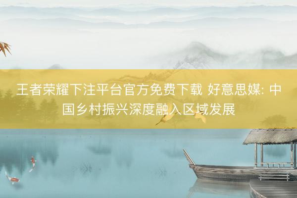 王者荣耀下注平台官方免费下载 好意思媒: 中国乡村振兴深度融入区域发展