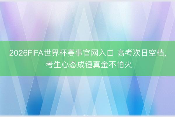 2026FIFA世界杯赛事官网入口 高考次日空档， 考生心态成锤真金不怕火