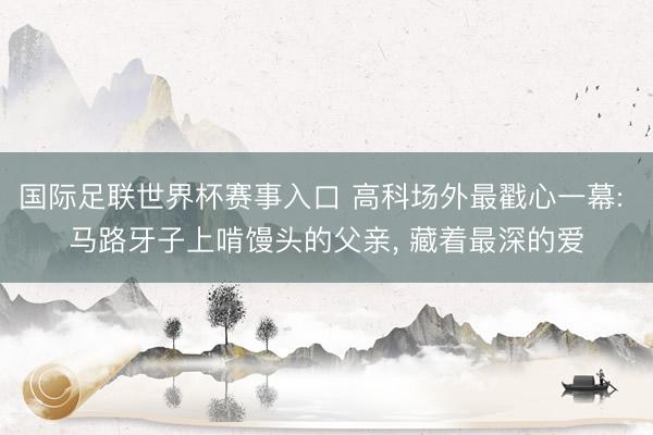 国际足联世界杯赛事入口 高科场外最戳心一幕: 马路牙子上啃馒头的父亲, 藏着最深的爱
