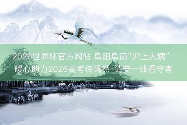 2026世界杯官方网站 阜阳阜南“沪上大姨”: 暖心助力2026高考传蔼然·请安一线看守者