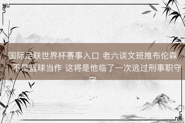 国际足联世界杯赛事入口 老六谈文班推布伦森：不是篮球当作 这将是他临了一次逃过刑事职守