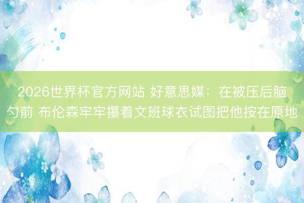 2026世界杯官方网站 好意思媒：在被压后脑勺前 布伦森牢牢攥着文班球衣试图把他按在原地