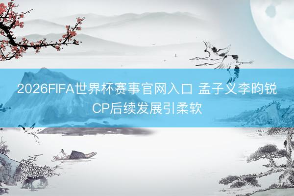 2026FIFA世界杯赛事官网入口 孟子义李昀锐CP后续发展引柔软