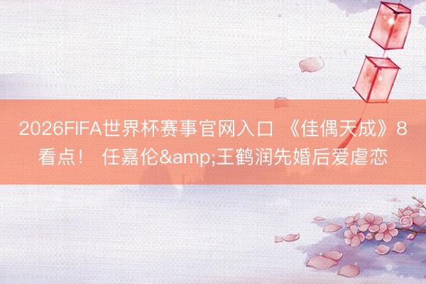 2026FIFA世界杯赛事官网入口 《佳偶天成》8看点！ 任嘉伦&王鹤润先婚后爱虐恋