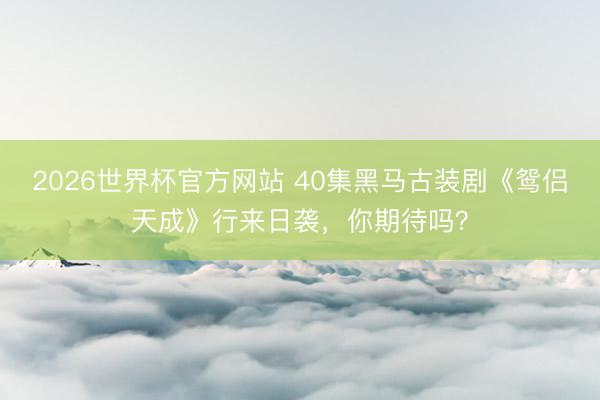 2026世界杯官方网站 40集黑马古装剧《鸳侣天成》行来日袭，你期待吗？