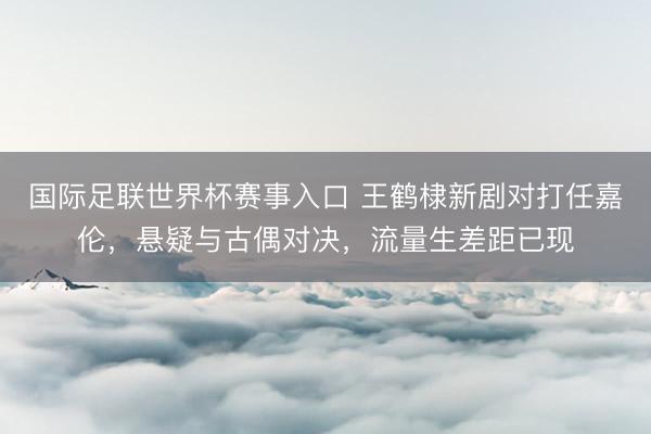 国际足联世界杯赛事入口 王鹤棣新剧对打任嘉伦，悬疑与古偶对决，流量生差距已现