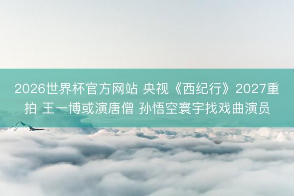 2026世界杯官方网站 央视《西纪行》2027重拍 王一博或演唐僧 孙悟空寰宇找戏曲演员