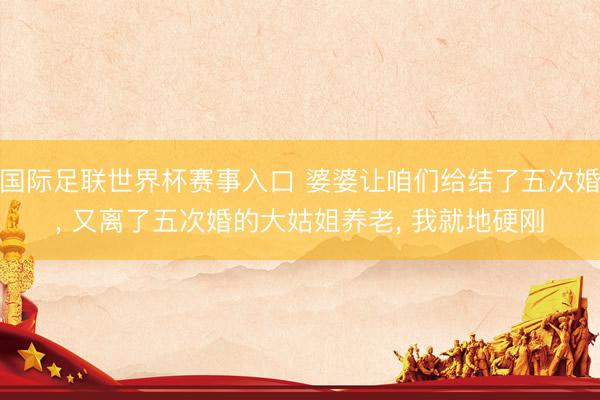 国际足联世界杯赛事入口 婆婆让咱们给结了五次婚， 又离了五次婚的大姑姐养老， 我就地硬刚