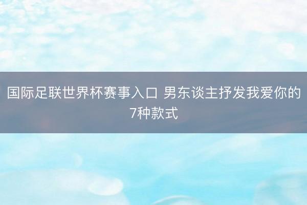 国际足联世界杯赛事入口 男东谈主抒发我爱你的7种款式