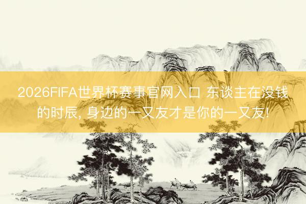 2026FIFA世界杯赛事官网入口 东谈主在没钱的时辰， 身边的一又友才是你的一又友!