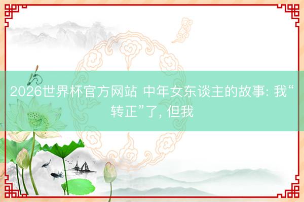 2026世界杯官方网站 中年女东谈主的故事: 我“转正”了， 但我