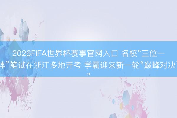 2026FIFA世界杯赛事官网入口 名校“三位一体”笔试在浙江多地开考 学霸迎来新一轮“巅峰对决”