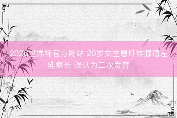 2026世界杯官方网站 20岁女生患纤维腺瘤左乳疯长 误认为二次发育