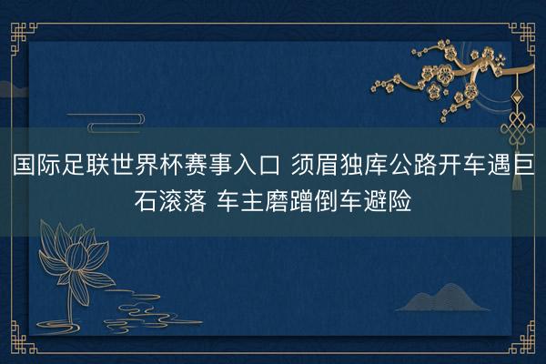 国际足联世界杯赛事入口 须眉独库公路开车遇巨石滚落 车主磨蹭倒车避险