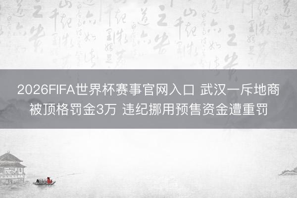 2026FIFA世界杯赛事官网入口 武汉一斥地商被顶格罚金3万 违纪挪用预售资金遭重罚