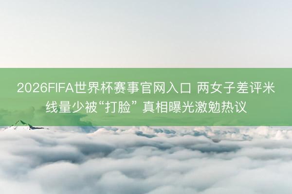 2026FIFA世界杯赛事官网入口 两女子差评米线量少被“打脸” 真相曝光激勉热议