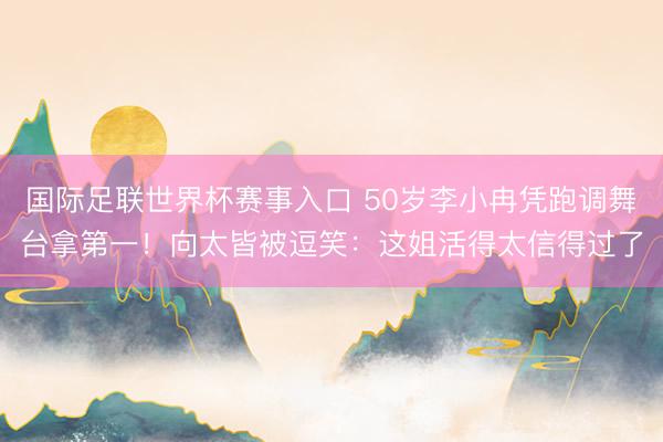 国际足联世界杯赛事入口 50岁李小冉凭跑调舞台拿第一！向太皆被逗笑：这姐活得太信得过了
