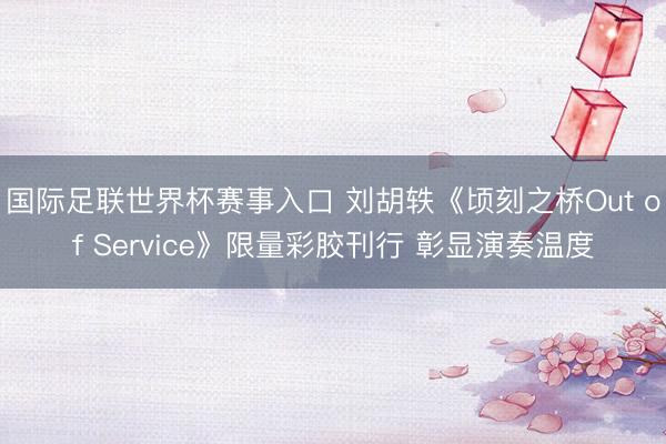 国际足联世界杯赛事入口 刘胡轶《顷刻之桥Out of Service》限量彩胶刊行 彰显演奏温度