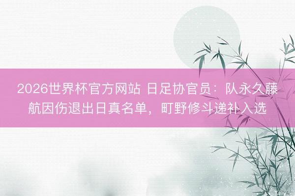 2026世界杯官方网站 日足协官员:队永久藤航因伤退出日真名单,町野修斗递补入选