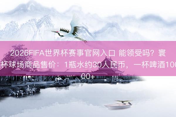 2026FIFA世界杯赛事官网入口 能领受吗？寰宇杯球场商品售价：1瓶水约30人民币，一杯啤酒100+
