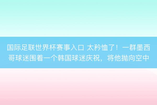 国际足联世界杯赛事入口 太矜恤了！一群墨西哥球迷围着一个韩国球迷庆祝，将他抛向空中