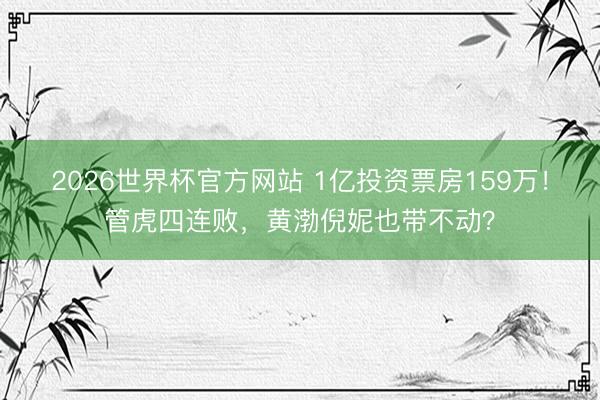 2026世界杯官方网站 1亿投资票房159万！管虎四连败，黄渤倪妮也带不动？