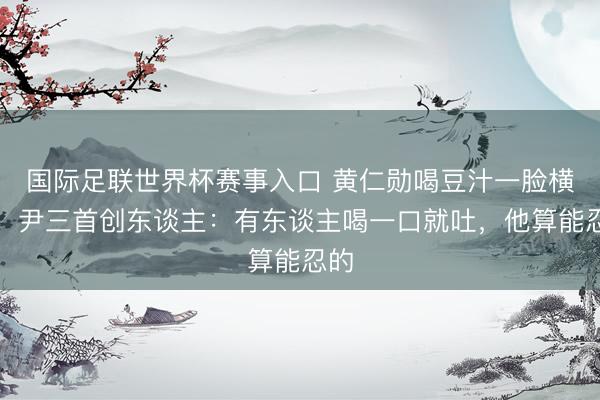 国际足联世界杯赛事入口 黄仁勋喝豆汁一脸横祸，尹三首创东谈主：有东谈主喝一口就吐，他算能忍的